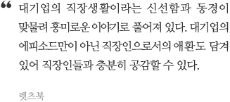 대기업의 온라인 게임생활이라는 신선함과 동경이 맞물려 흥미로운 이야기로 풀어져 있다. 대기업의 에피소드만이 아닌 온라인 게임인으로서의 애환도 담겨있어 온라인 게임인들과 충분히 공감할 수 있다.